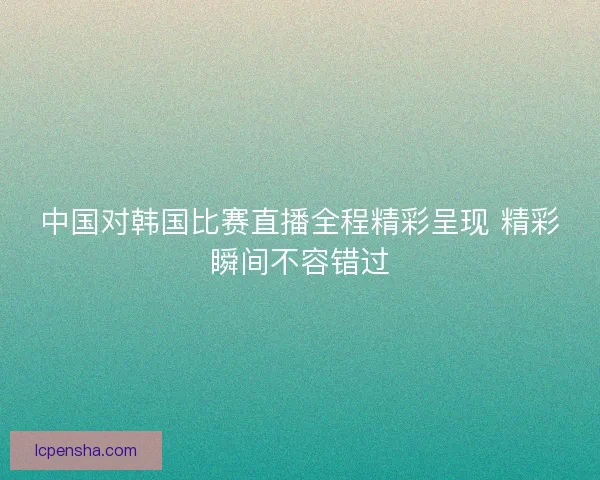 中国对韩国比赛直播全程精彩呈现 精彩瞬间不容错过