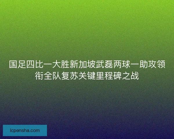 国足四比一大胜新加坡武磊两球一助攻领衔全队复苏关键里程碑之战