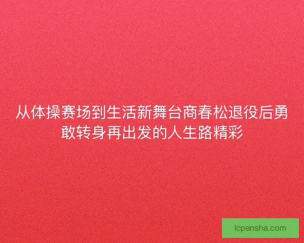 从体操赛场到生活新舞台商春松退役后勇敢转身再出发的人生路精彩