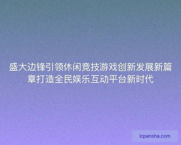 盛大边锋引领休闲竞技游戏创新发展新篇章打造全民娱乐互动平台新时代