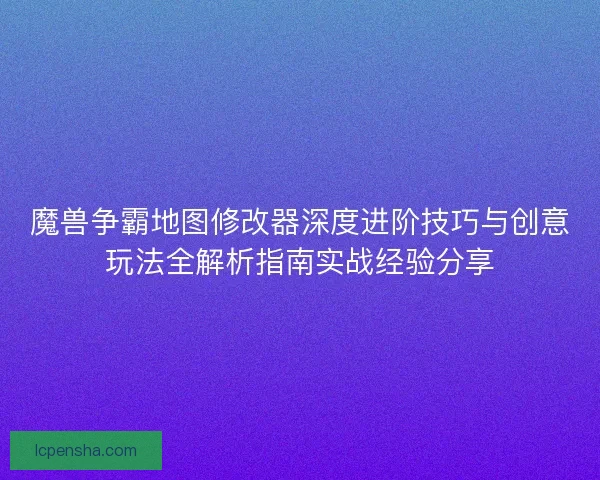 魔兽争霸地图修改器深度进阶技巧与创意玩法全解析指南实战经验分享