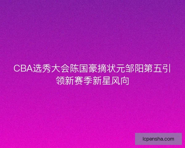 CBA选秀大会陈国豪摘状元邹阳第五引领新赛季新星风向