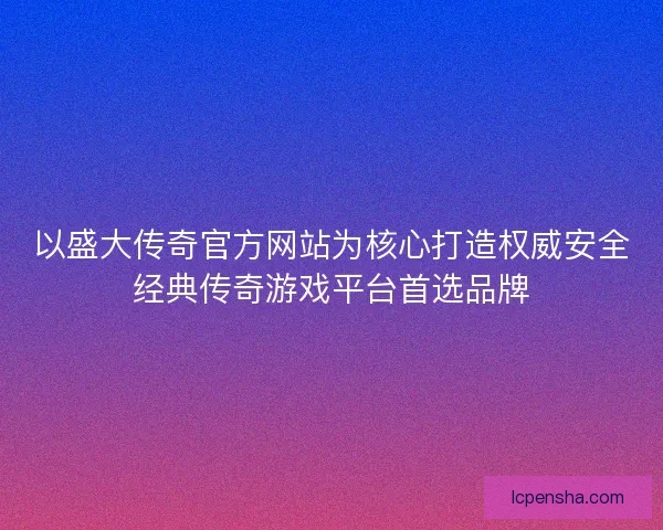 以盛大传奇官方网站为核心打造权威安全经典传奇游戏平台首选品牌